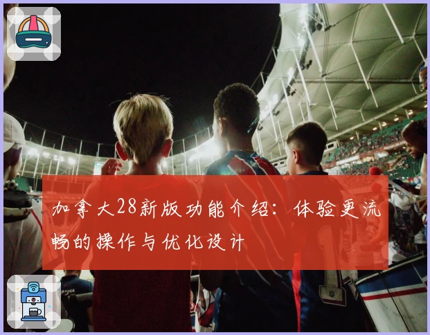 加拿大28新版功能介绍：体验更流畅的操作与优化设计