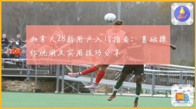 加拿大28新用户入门指南：基础操作说明及实用技巧分享